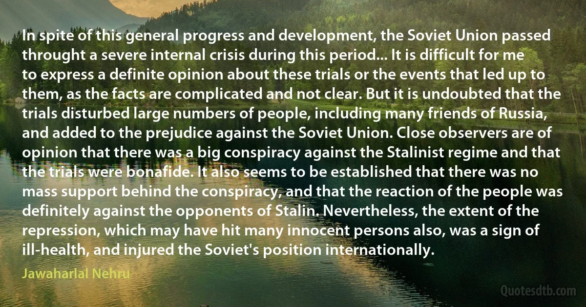 In spite of this general progress and development, the Soviet Union passed throught a severe internal crisis during this period... It is difficult for me to express a definite opinion about these trials or the events that led up to them, as the facts are complicated and not clear. But it is undoubted that the trials disturbed large numbers of people, including many friends of Russia, and added to the prejudice against the Soviet Union. Close observers are of opinion that there was a big conspiracy against the Stalinist regime and that the trials were bonafide. It also seems to be established that there was no mass support behind the conspiracy, and that the reaction of the people was definitely against the opponents of Stalin. Nevertheless, the extent of the repression, which may have hit many innocent persons also, was a sign of ill-health, and injured the Soviet's position internationally. (Jawaharlal Nehru)