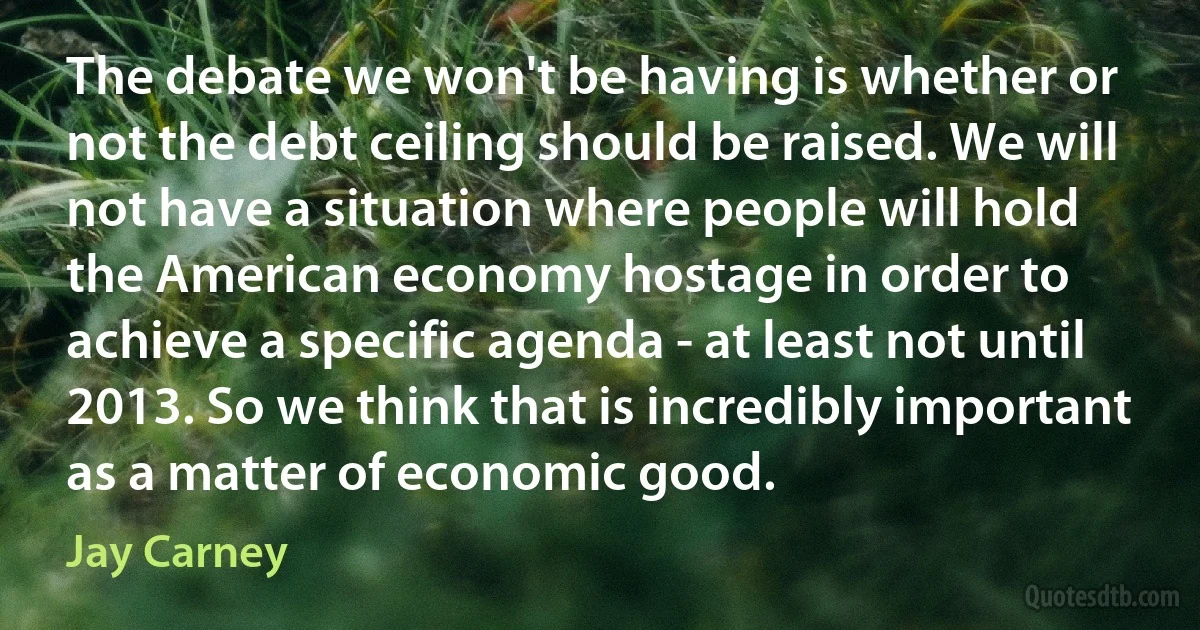 The debate we won't be having is whether or not the debt ceiling should be raised. We will not have a situation where people will hold the American economy hostage in order to achieve a specific agenda - at least not until 2013. So we think that is incredibly important as a matter of economic good. (Jay Carney)