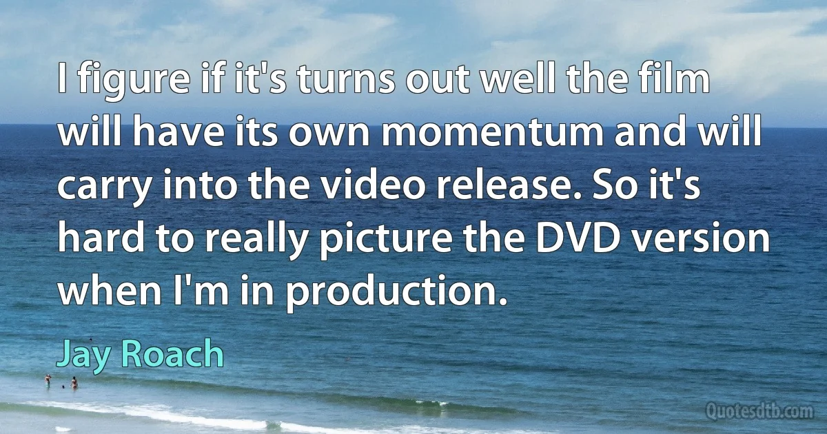 I figure if it's turns out well the film will have its own momentum and will carry into the video release. So it's hard to really picture the DVD version when I'm in production. (Jay Roach)