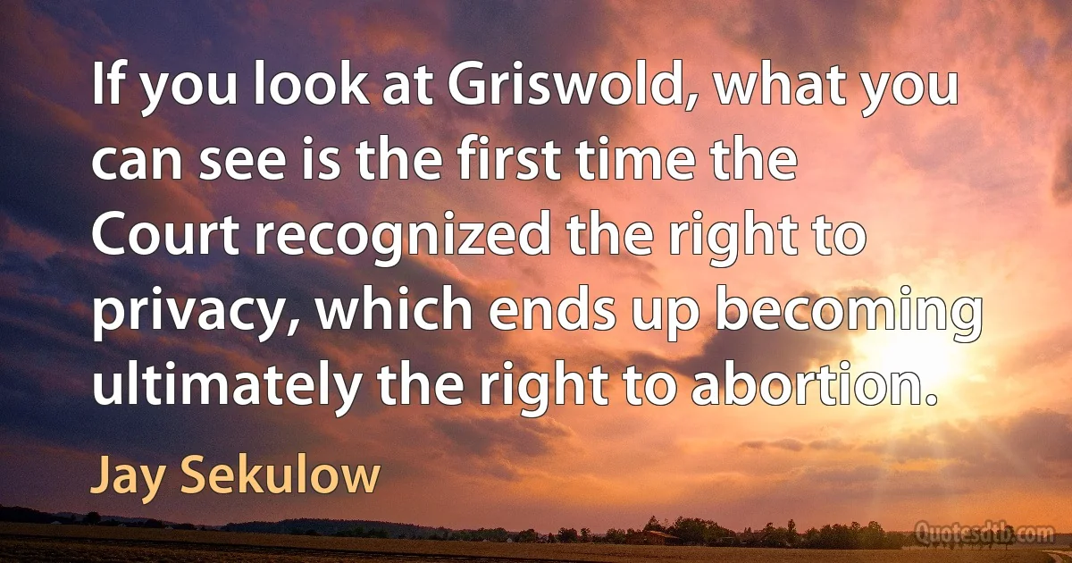 If you look at Griswold, what you can see is the first time the Court recognized the right to privacy, which ends up becoming ultimately the right to abortion. (Jay Sekulow)