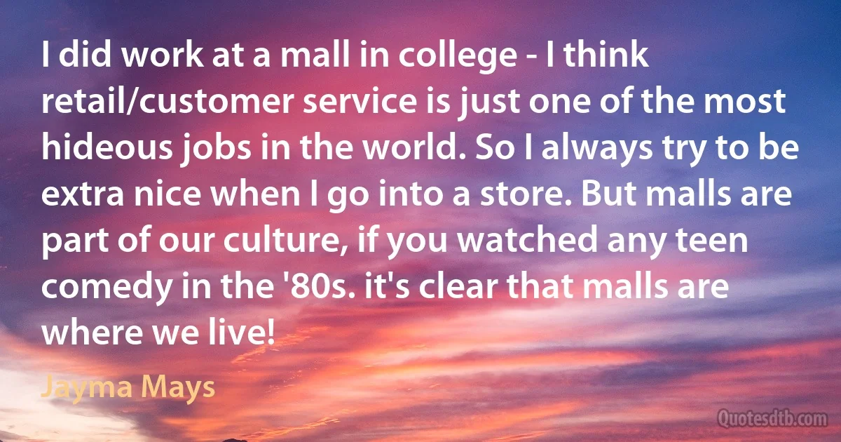 I did work at a mall in college - I think retail/customer service is just one of the most hideous jobs in the world. So I always try to be extra nice when I go into a store. But malls are part of our culture, if you watched any teen comedy in the '80s. it's clear that malls are where we live! (Jayma Mays)