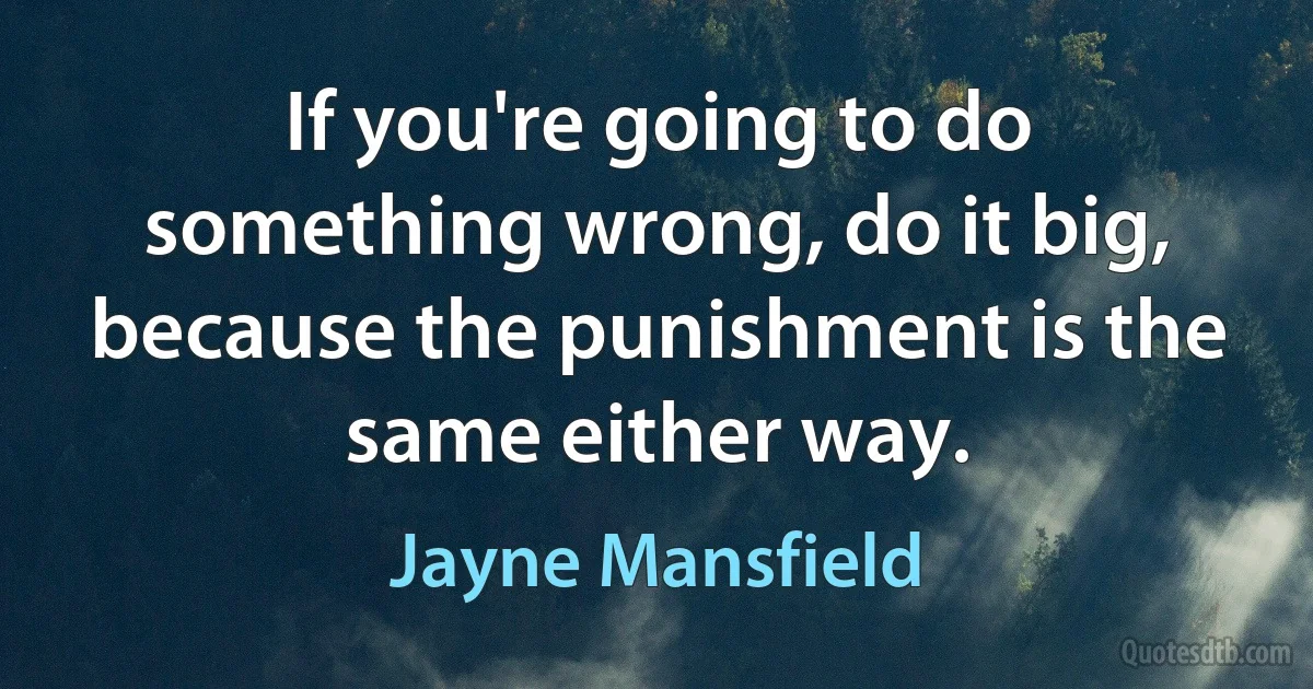 If you're going to do something wrong, do it big, because the punishment is the same either way. (Jayne Mansfield)