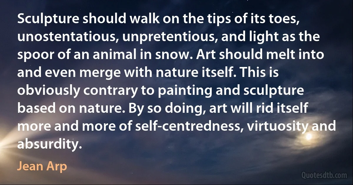 Sculpture should walk on the tips of its toes, unostentatious, unpretentious, and light as the spoor of an animal in snow. Art should melt into and even merge with nature itself. This is obviously contrary to painting and sculpture based on nature. By so doing, art will rid itself more and more of self-centredness, virtuosity and absurdity. (Jean Arp)