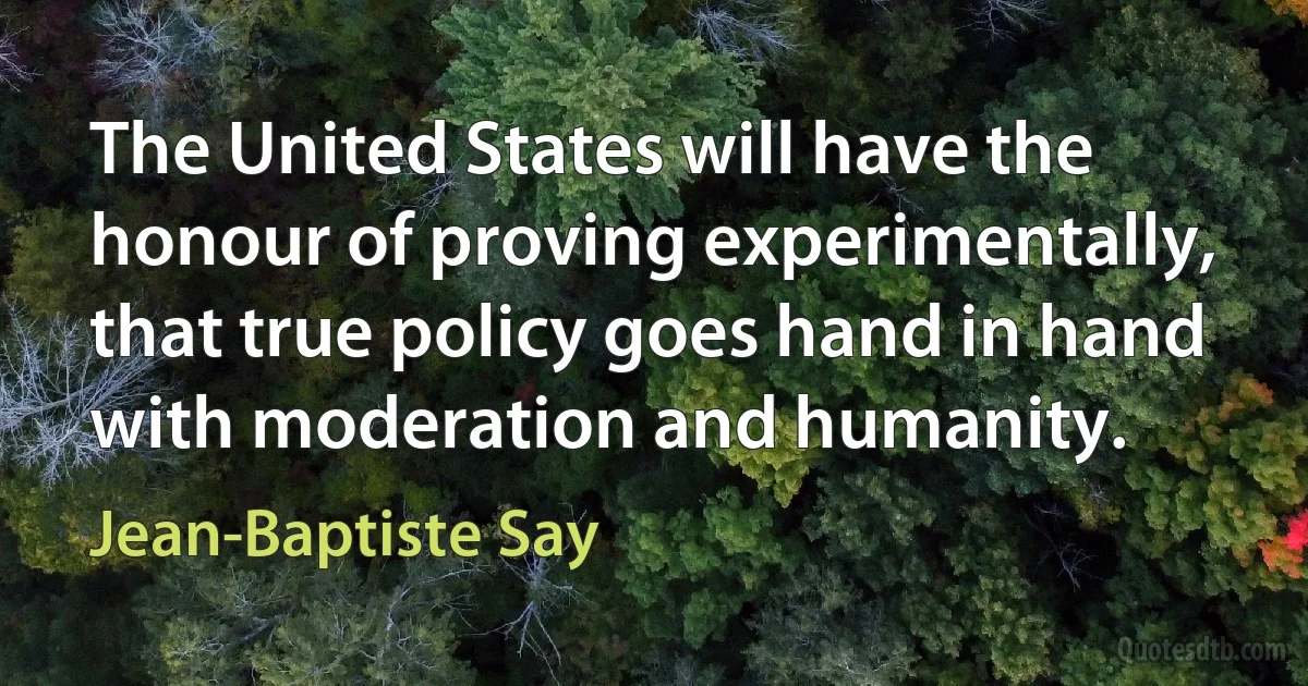 The United States will have the honour of proving experimentally, that true policy goes hand in hand with moderation and humanity. (Jean-Baptiste Say)