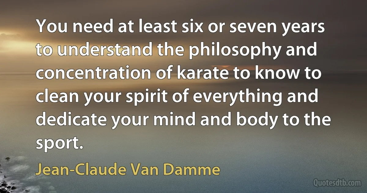 You need at least six or seven years to understand the philosophy and concentration of karate to know to clean your spirit of everything and dedicate your mind and body to the sport. (Jean-Claude Van Damme)