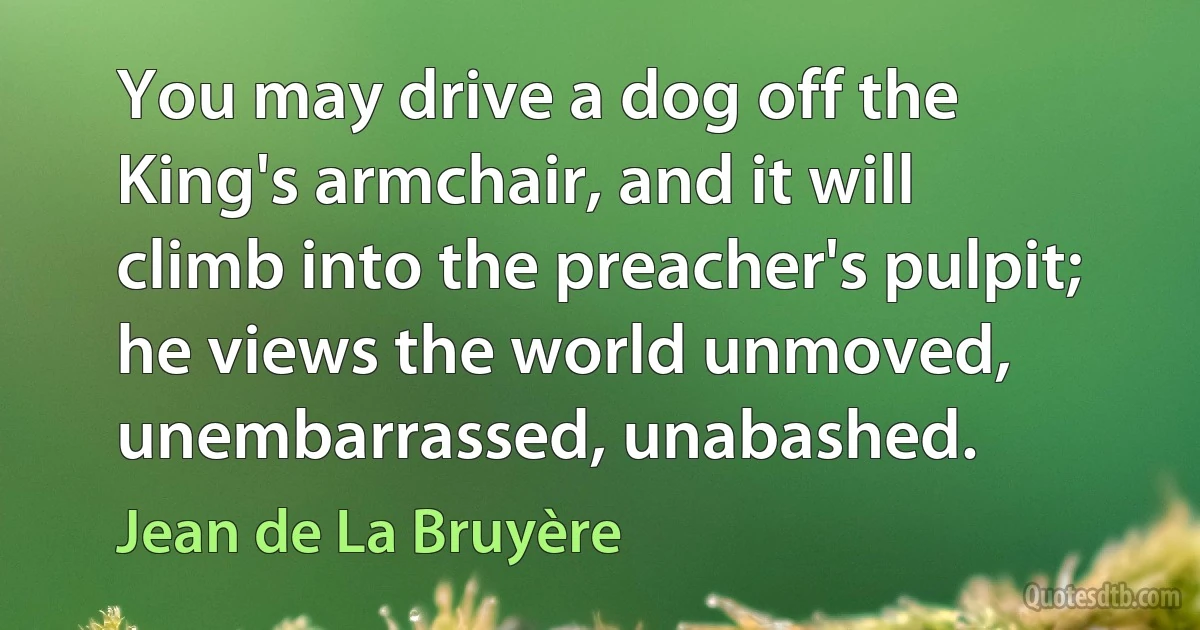 You may drive a dog off the King's armchair, and it will climb into the preacher's pulpit; he views the world unmoved, unembarrassed, unabashed. (Jean de La Bruyère)