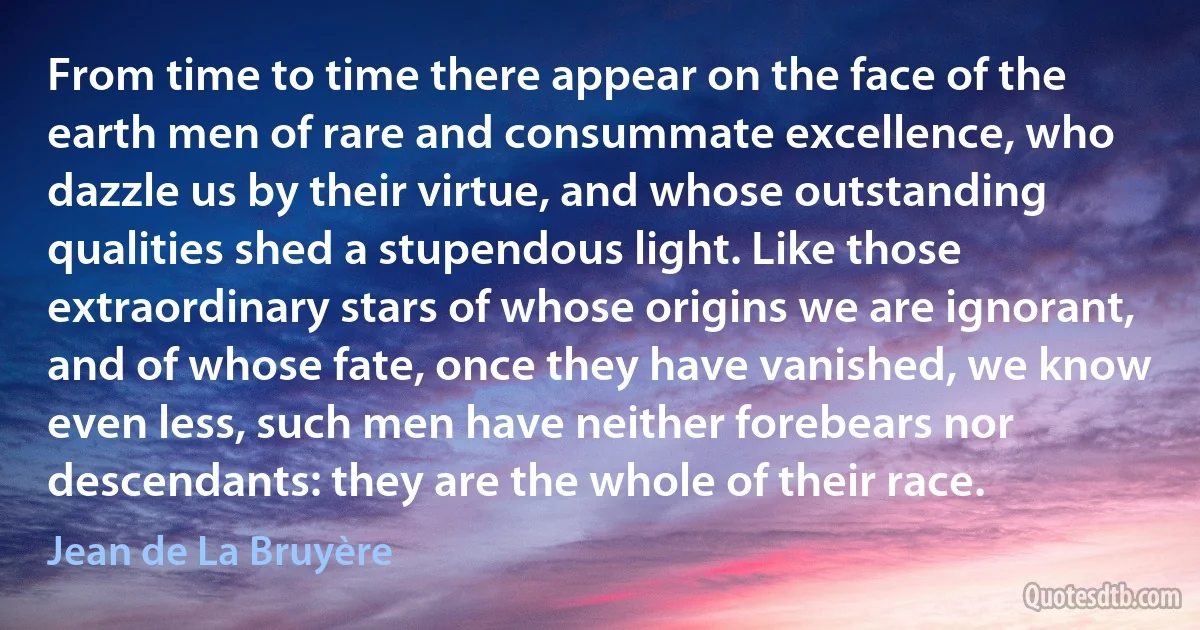 From time to time there appear on the face of the earth men of rare and consummate excellence, who dazzle us by their virtue, and whose outstanding qualities shed a stupendous light. Like those extraordinary stars of whose origins we are ignorant, and of whose fate, once they have vanished, we know even less, such men have neither forebears nor descendants: they are the whole of their race. (Jean de La Bruyère)