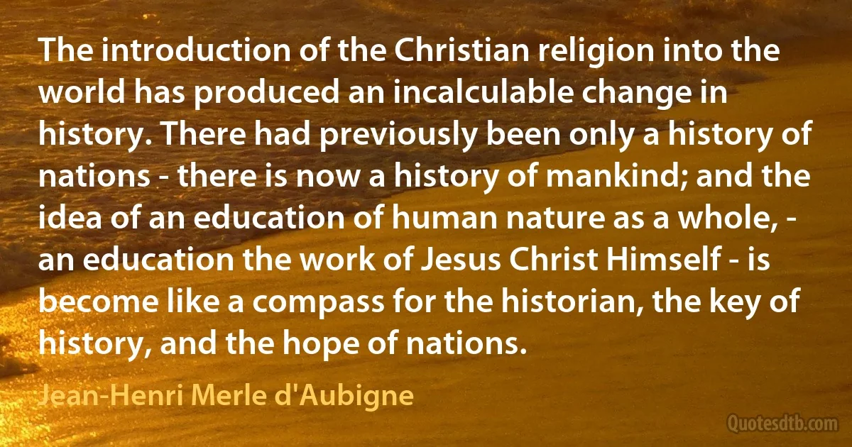 The introduction of the Christian religion into the world has produced an incalculable change in history. There had previously been only a history of nations - there is now a history of mankind; and the idea of an education of human nature as a whole, - an education the work of Jesus Christ Himself - is become like a compass for the historian, the key of history, and the hope of nations. (Jean-Henri Merle d'Aubigne)