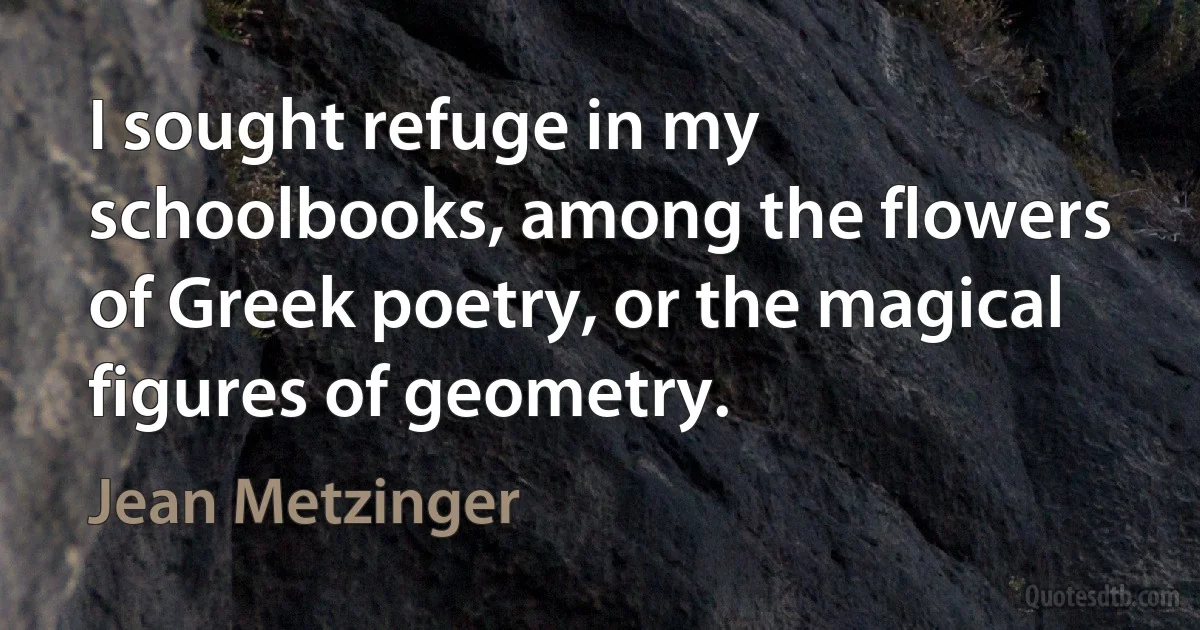 I sought refuge in my schoolbooks, among the flowers of Greek poetry, or the magical figures of geometry. (Jean Metzinger)