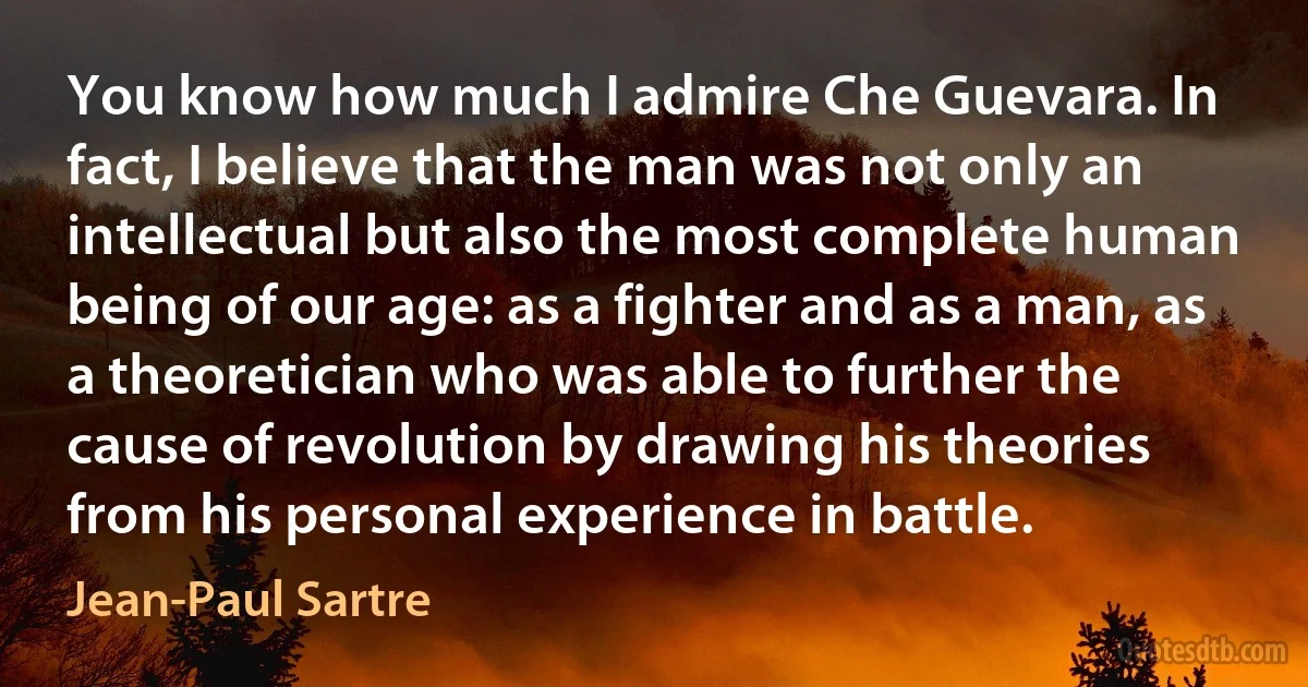 You know how much I admire Che Guevara. In fact, I believe that the man was not only an intellectual but also the most complete human being of our age: as a fighter and as a man, as a theoretician who was able to further the cause of revolution by drawing his theories from his personal experience in battle. (Jean-Paul Sartre)