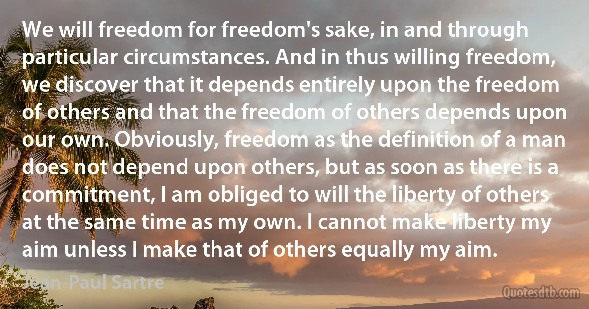 We will freedom for freedom's sake, in and through particular circumstances. And in thus willing freedom, we discover that it depends entirely upon the freedom of others and that the freedom of others depends upon our own. Obviously, freedom as the definition of a man does not depend upon others, but as soon as there is a commitment, I am obliged to will the liberty of others at the same time as my own. I cannot make liberty my aim unless I make that of others equally my aim. (Jean-Paul Sartre)