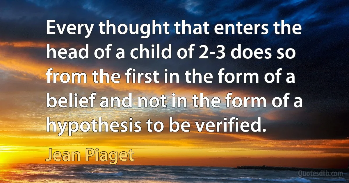 Every thought that enters the head of a child of 2-3 does so from the first in the form of a belief and not in the form of a hypothesis to be verified. (Jean Piaget)