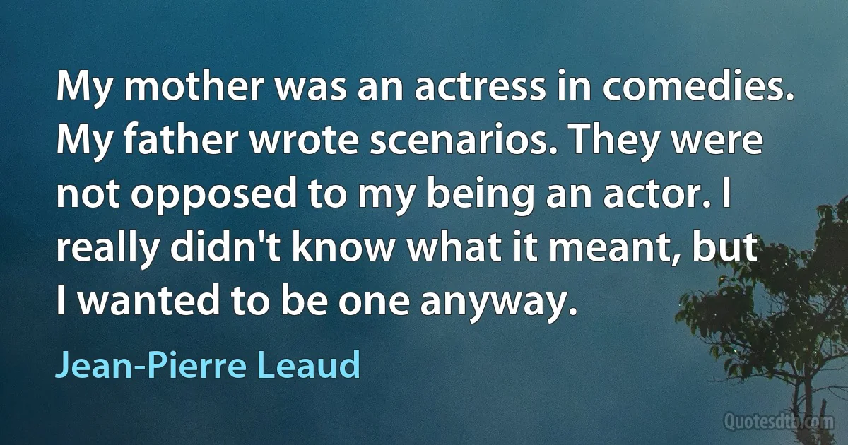 My mother was an actress in comedies. My father wrote scenarios. They were not opposed to my being an actor. I really didn't know what it meant, but I wanted to be one anyway. (Jean-Pierre Leaud)