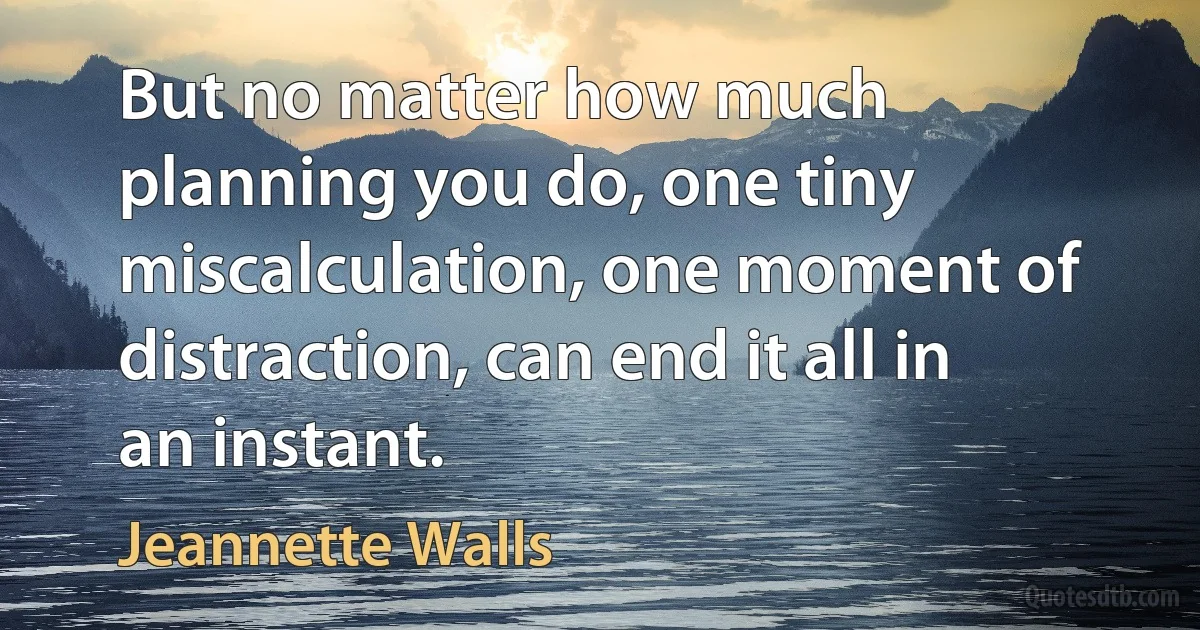 But no matter how much planning you do, one tiny miscalculation, one moment of distraction, can end it all in an instant. (Jeannette Walls)