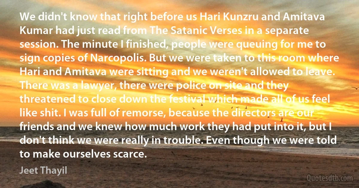 We didn't know that right before us Hari Kunzru and Amitava Kumar had just read from The Satanic Verses in a separate session. The minute I finished, people were queuing for me to sign copies of Narcopolis. But we were taken to this room where Hari and Amitava were sitting and we weren't allowed to leave. There was a lawyer, there were police on site and they threatened to close down the festival which made all of us feel like shit. I was full of remorse, because the directors are our friends and we knew how much work they had put into it, but I don't think we were really in trouble. Even though we were told to make ourselves scarce. (Jeet Thayil)