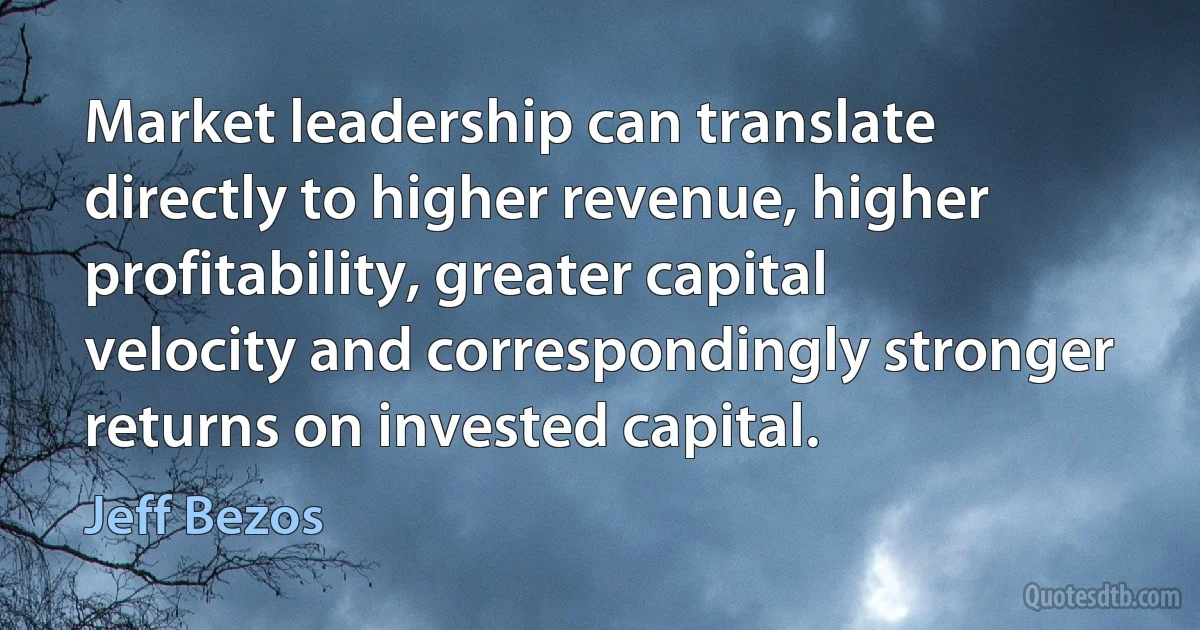 Market leadership can translate directly to higher revenue, higher profitability, greater capital velocity and correspondingly stronger returns on invested capital. (Jeff Bezos)