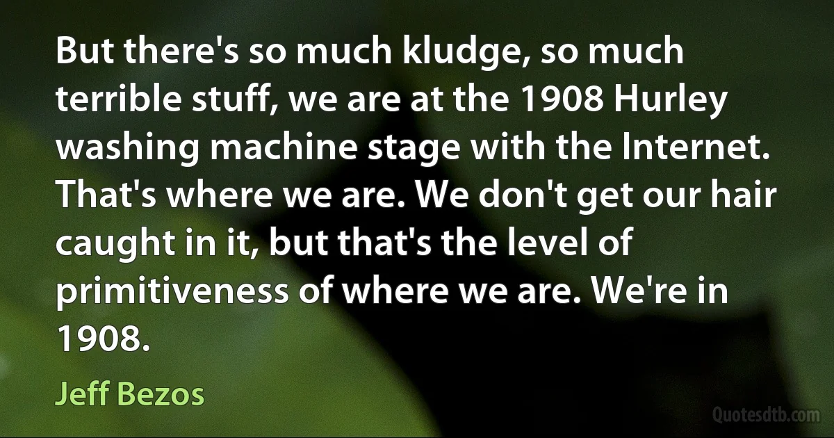 But there's so much kludge, so much terrible stuff, we are at the 1908 Hurley washing machine stage with the Internet. That's where we are. We don't get our hair caught in it, but that's the level of primitiveness of where we are. We're in 1908. (Jeff Bezos)