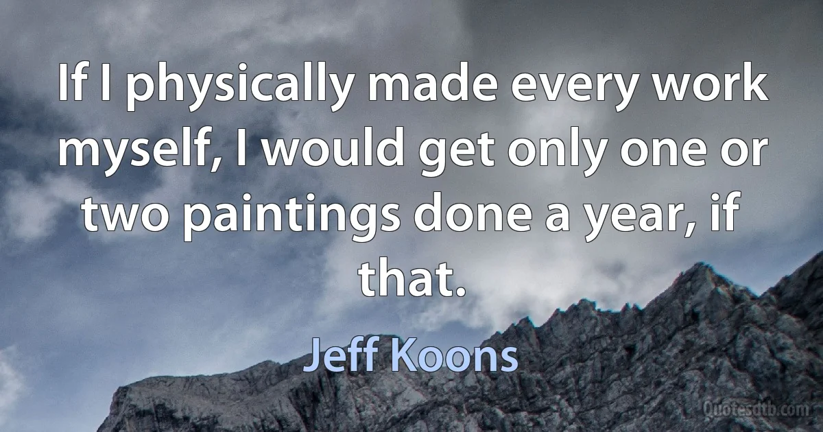 If I physically made every work myself, I would get only one or two paintings done a year, if that. (Jeff Koons)