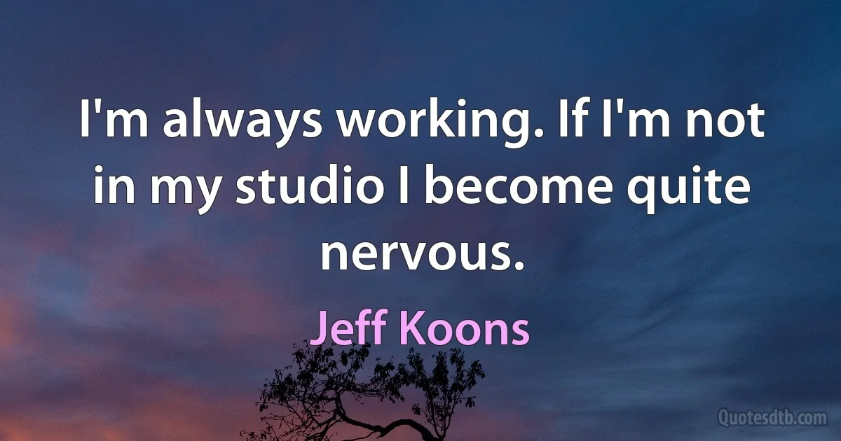 I'm always working. If I'm not in my studio I become quite nervous. (Jeff Koons)