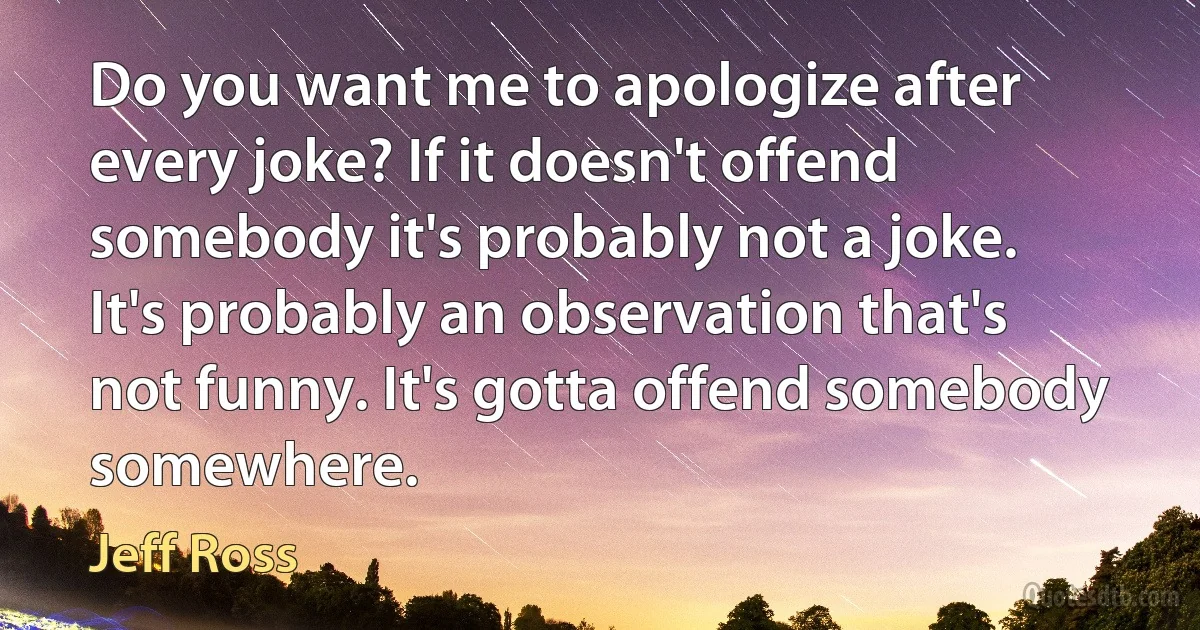 Do you want me to apologize after every joke? If it doesn't offend somebody it's probably not a joke. It's probably an observation that's not funny. It's gotta offend somebody somewhere. (Jeff Ross)