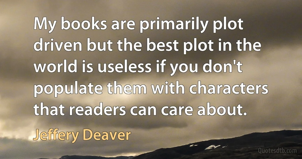 My books are primarily plot driven but the best plot in the world is useless if you don't populate them with characters that readers can care about. (Jeffery Deaver)