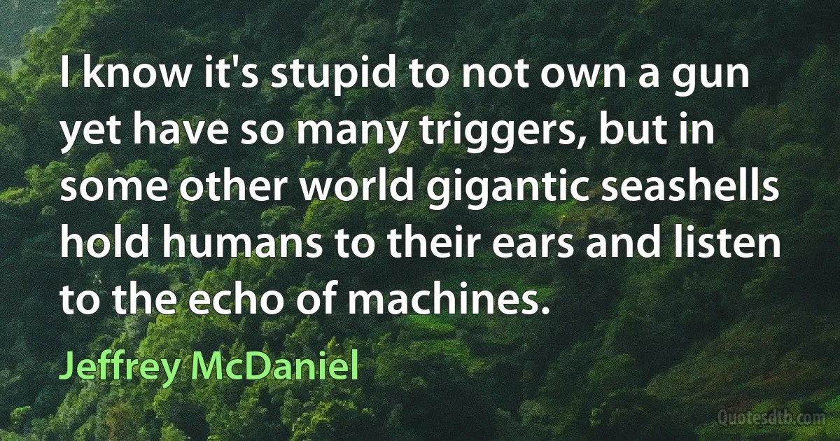 I know it's stupid to not own a gun yet have so many triggers, but in some other world gigantic seashells hold humans to their ears and listen to the echo of machines. (Jeffrey McDaniel)