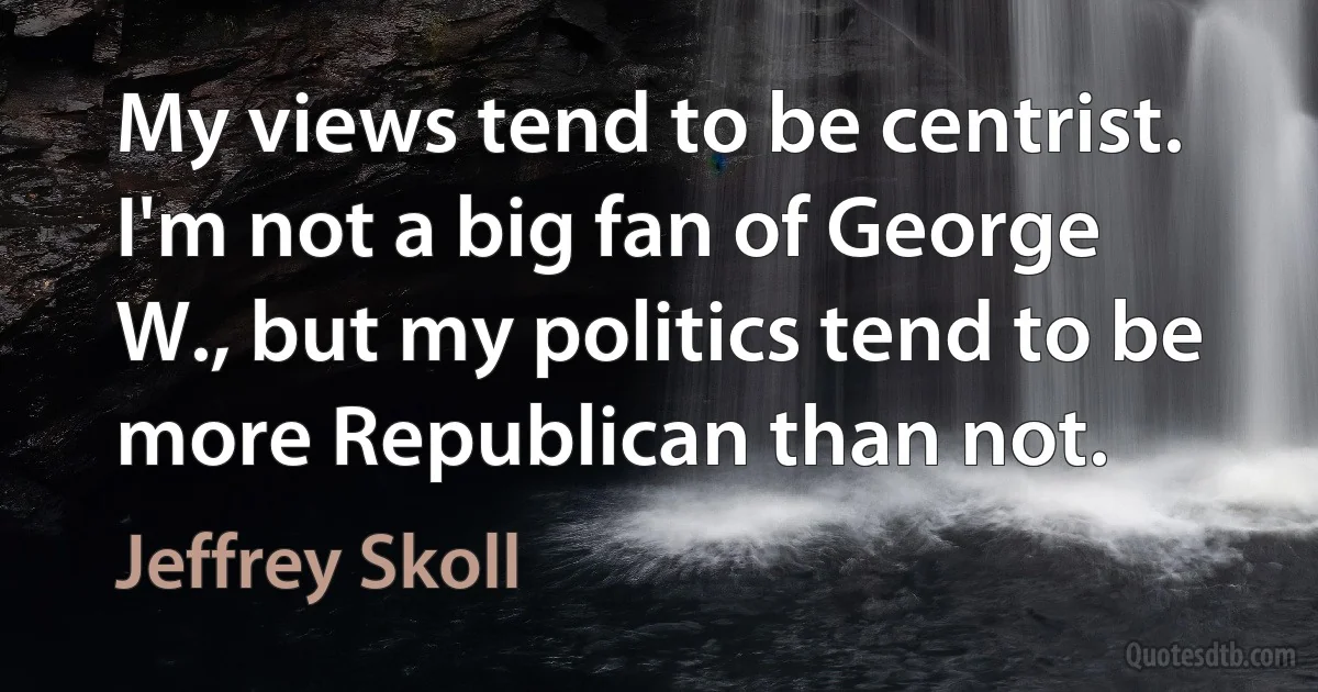 My views tend to be centrist. I'm not a big fan of George W., but my politics tend to be more Republican than not. (Jeffrey Skoll)