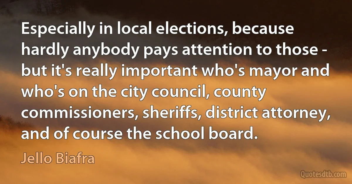 Especially in local elections, because hardly anybody pays attention to those - but it's really important who's mayor and who's on the city council, county commissioners, sheriffs, district attorney, and of course the school board. (Jello Biafra)