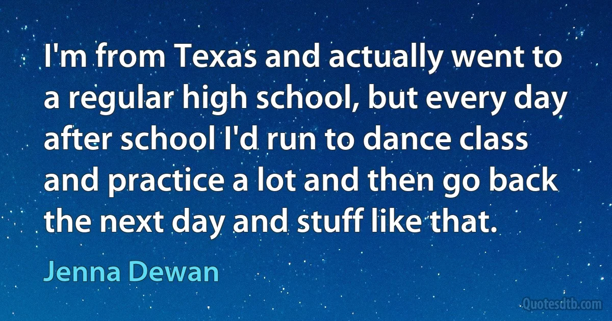 I'm from Texas and actually went to a regular high school, but every day after school I'd run to dance class and practice a lot and then go back the next day and stuff like that. (Jenna Dewan)