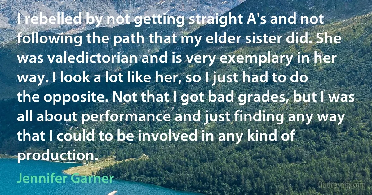 I rebelled by not getting straight A's and not following the path that my elder sister did. She was valedictorian and is very exemplary in her way. I look a lot like her, so I just had to do the opposite. Not that I got bad grades, but I was all about performance and just finding any way that I could to be involved in any kind of production. (Jennifer Garner)