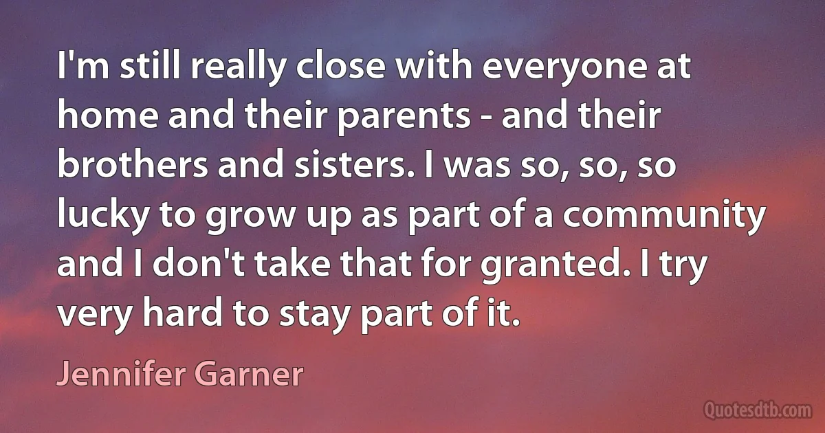 I'm still really close with everyone at home and their parents - and their brothers and sisters. I was so, so, so lucky to grow up as part of a community and I don't take that for granted. I try very hard to stay part of it. (Jennifer Garner)