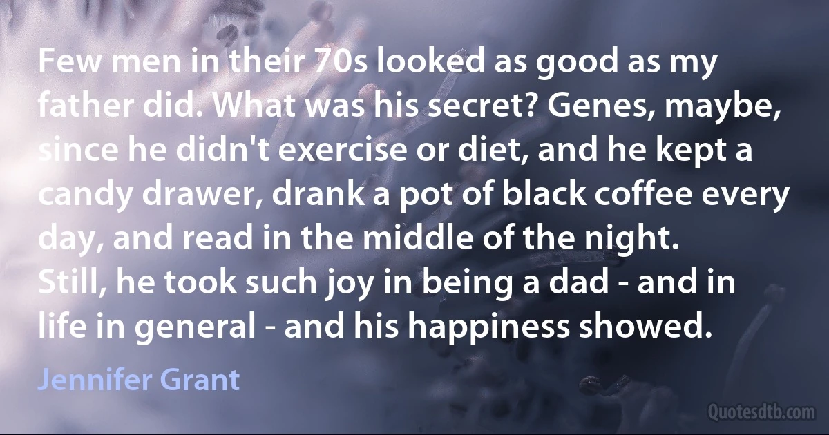 Few men in their 70s looked as good as my father did. What was his secret? Genes, maybe, since he didn't exercise or diet, and he kept a candy drawer, drank a pot of black coffee every day, and read in the middle of the night. Still, he took such joy in being a dad - and in life in general - and his happiness showed. (Jennifer Grant)