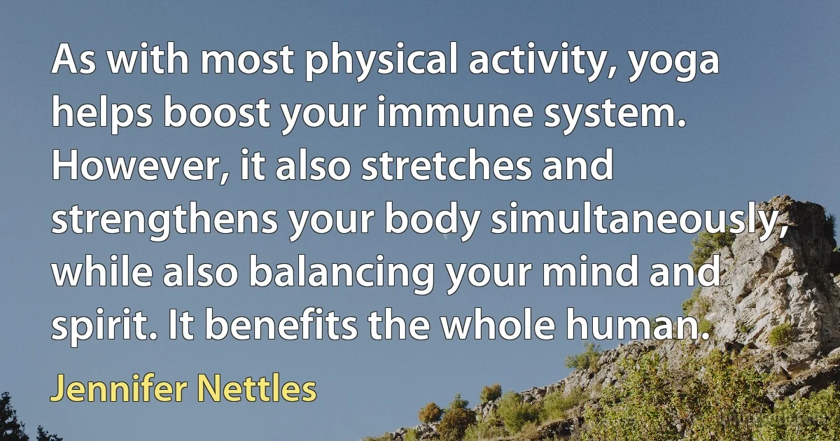 As with most physical activity, yoga helps boost your immune system. However, it also stretches and strengthens your body simultaneously, while also balancing your mind and spirit. It benefits the whole human. (Jennifer Nettles)