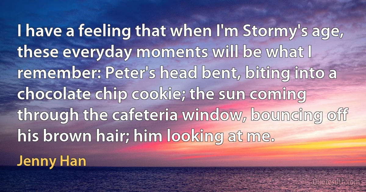 I have a feeling that when I'm Stormy's age, these everyday moments will be what I remember: Peter's head bent, biting into a chocolate chip cookie; the sun coming through the cafeteria window, bouncing off his brown hair; him looking at me. (Jenny Han)