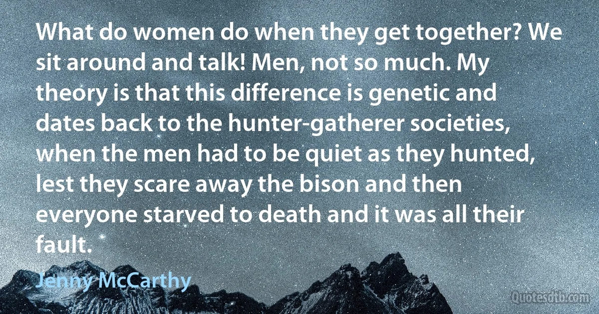 What do women do when they get together? We sit around and talk! Men, not so much. My theory is that this difference is genetic and dates back to the hunter-gatherer societies, when the men had to be quiet as they hunted, lest they scare away the bison and then everyone starved to death and it was all their fault. (Jenny McCarthy)