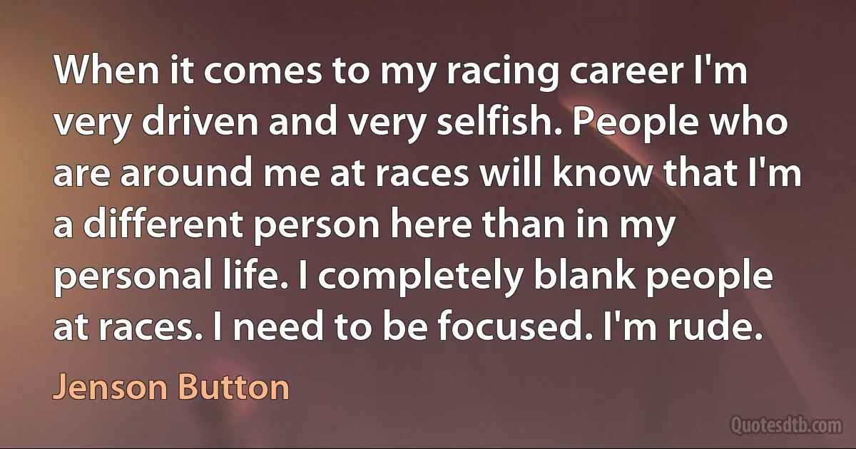 When it comes to my racing career I'm very driven and very selfish. People who are around me at races will know that I'm a different person here than in my personal life. I completely blank people at races. I need to be focused. I'm rude. (Jenson Button)