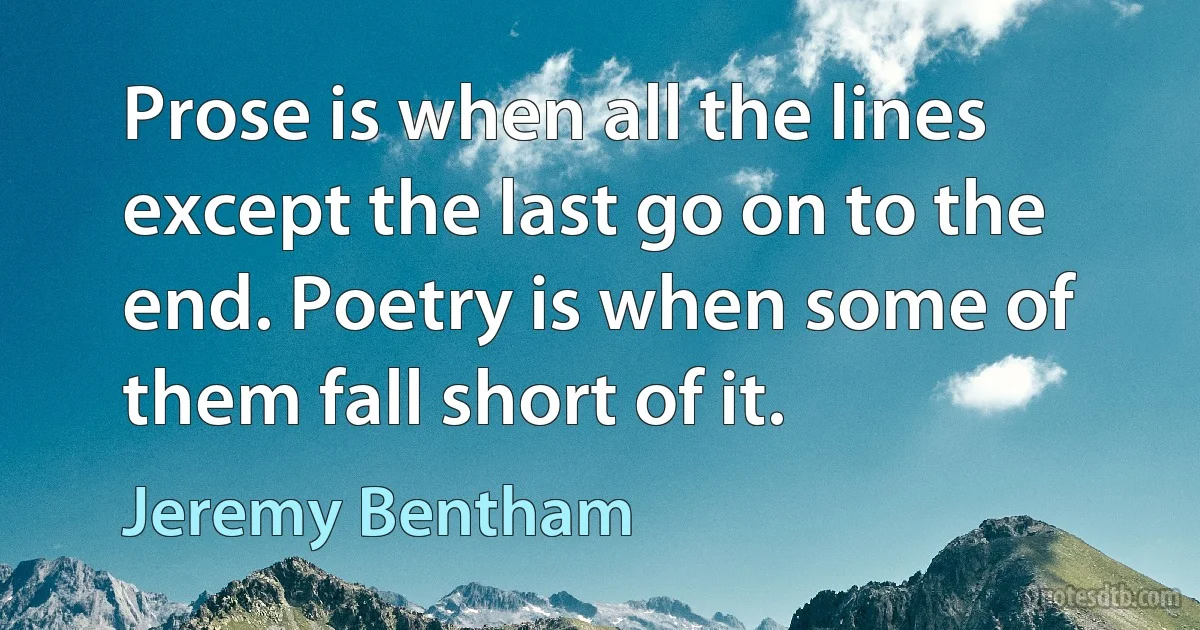 Prose is when all the lines except the last go on to the end. Poetry is when some of them fall short of it. (Jeremy Bentham)