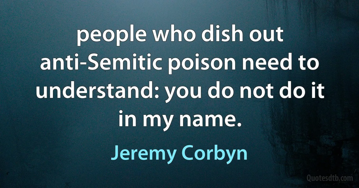 people who dish out anti-Semitic poison need to understand: you do not do it in my name. (Jeremy Corbyn)