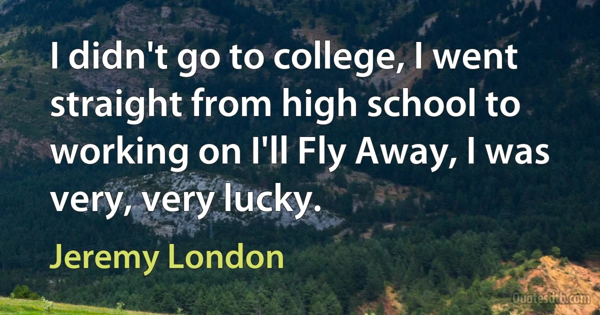 I didn't go to college, I went straight from high school to working on I'll Fly Away, I was very, very lucky. (Jeremy London)