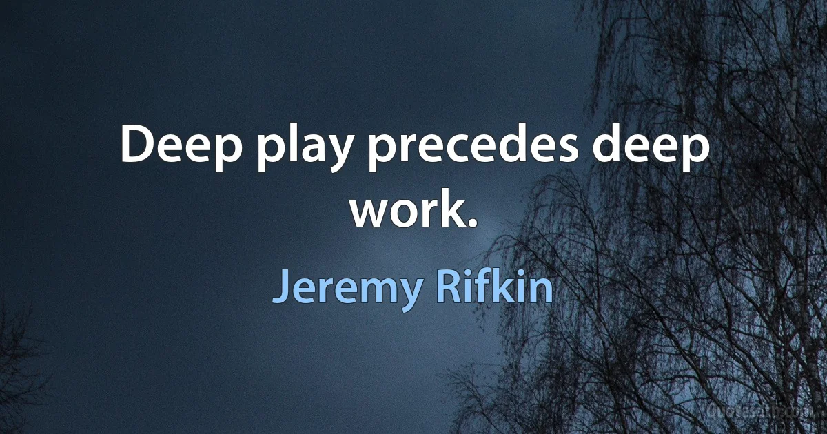 Deep play precedes deep work. (Jeremy Rifkin)