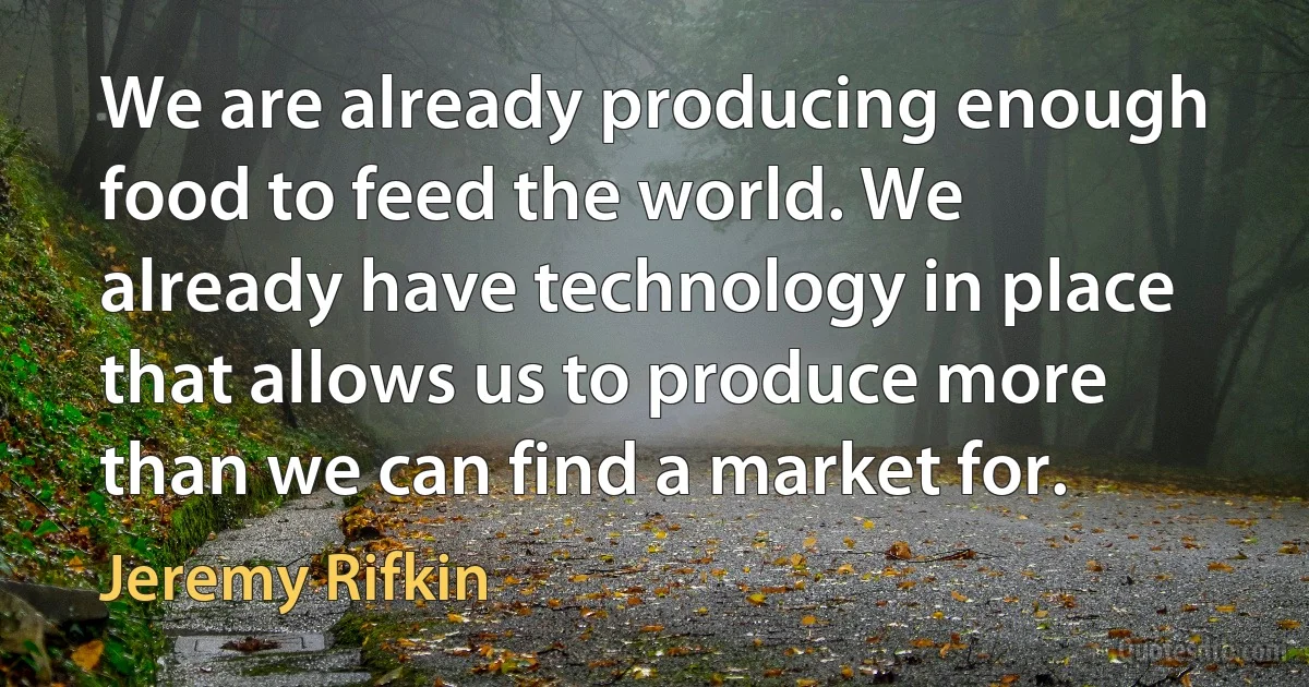 We are already producing enough food to feed the world. We already have technology in place that allows us to produce more than we can find a market for. (Jeremy Rifkin)