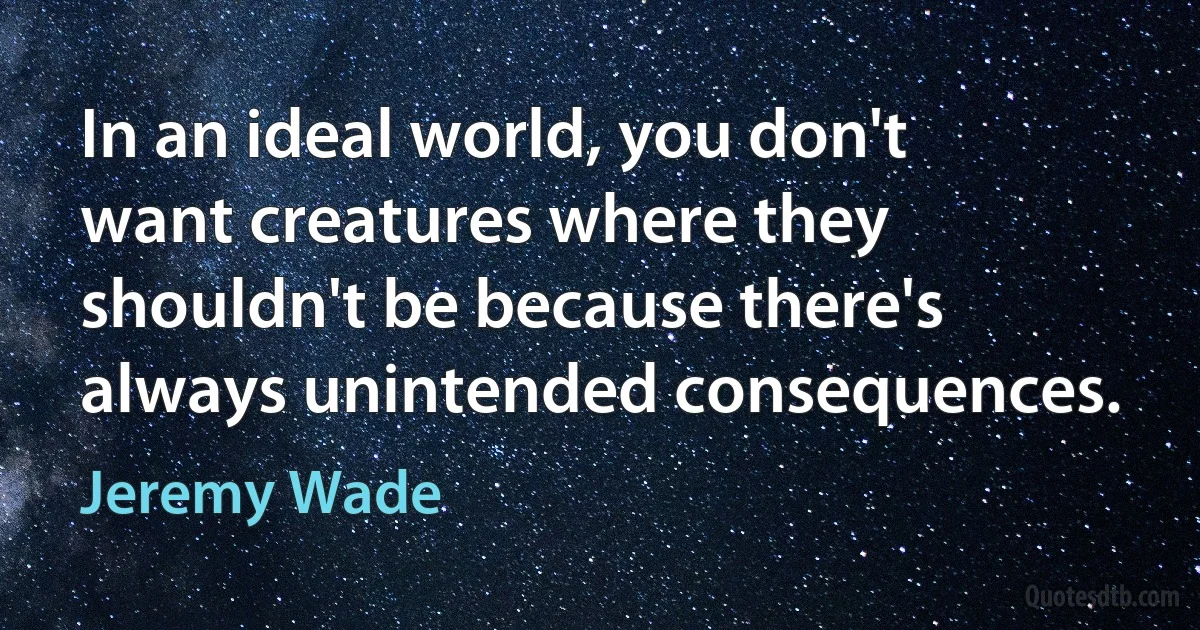 In an ideal world, you don't want creatures where they shouldn't be because there's always unintended consequences. (Jeremy Wade)