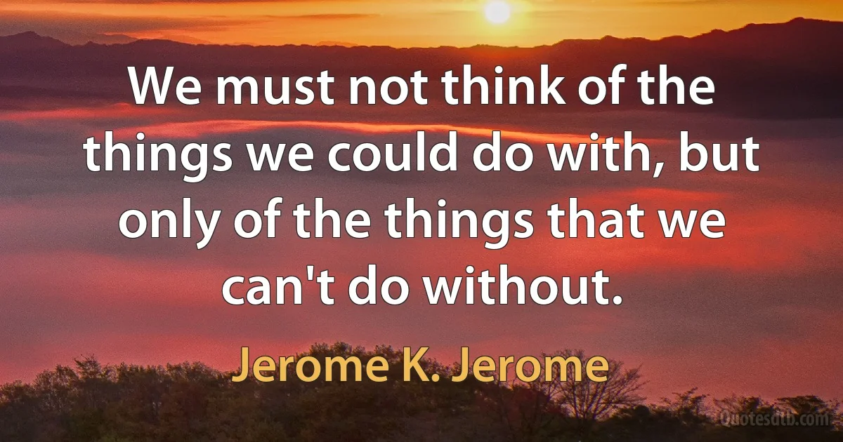 We must not think of the things we could do with, but only of the things that we can't do without. (Jerome K. Jerome)