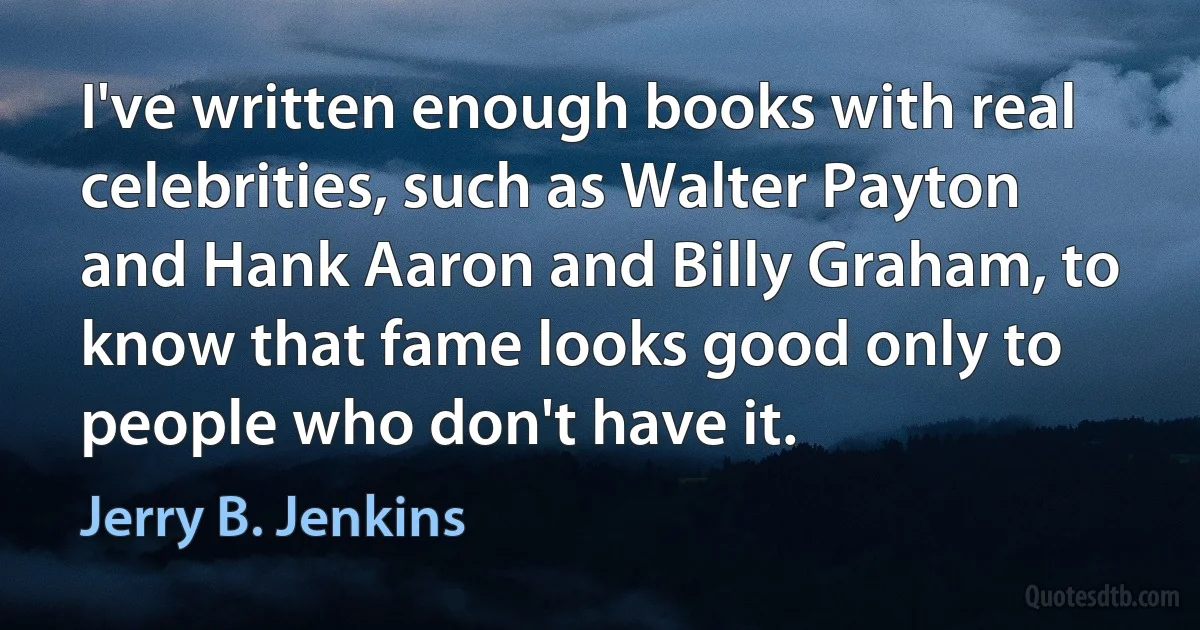 I've written enough books with real celebrities, such as Walter Payton and Hank Aaron and Billy Graham, to know that fame looks good only to people who don't have it. (Jerry B. Jenkins)