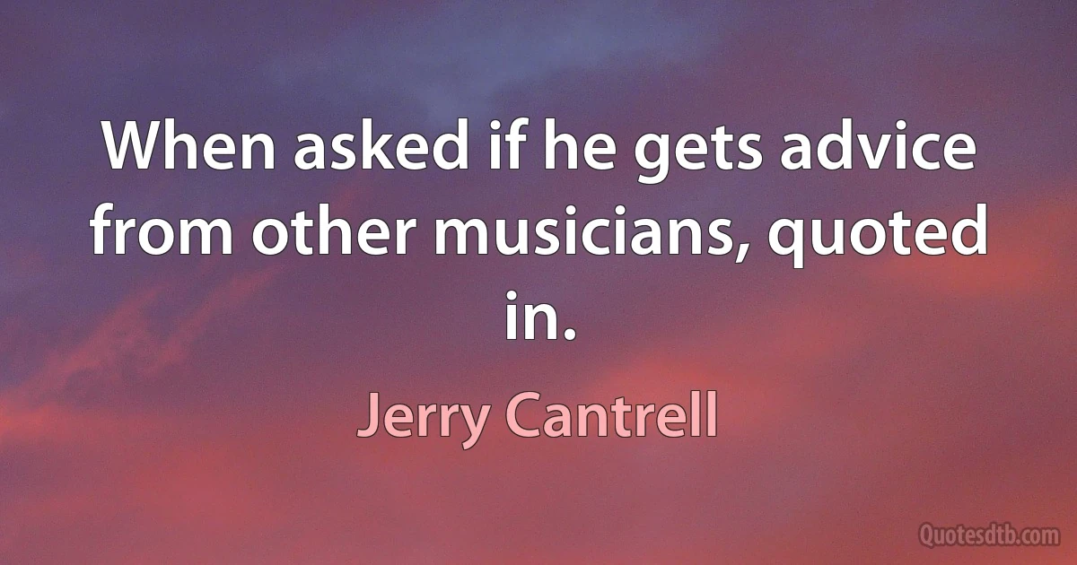 When asked if he gets advice from other musicians, quoted in. (Jerry Cantrell)