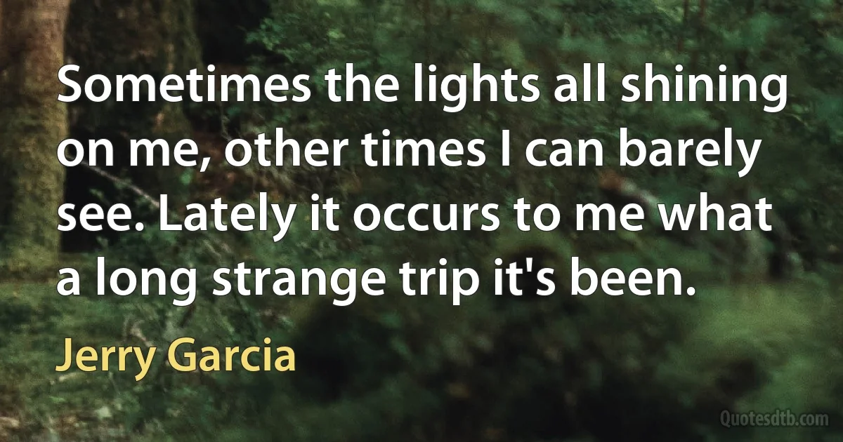 Sometimes the lights all shining on me, other times I can barely see. Lately it occurs to me what a long strange trip it's been. (Jerry Garcia)