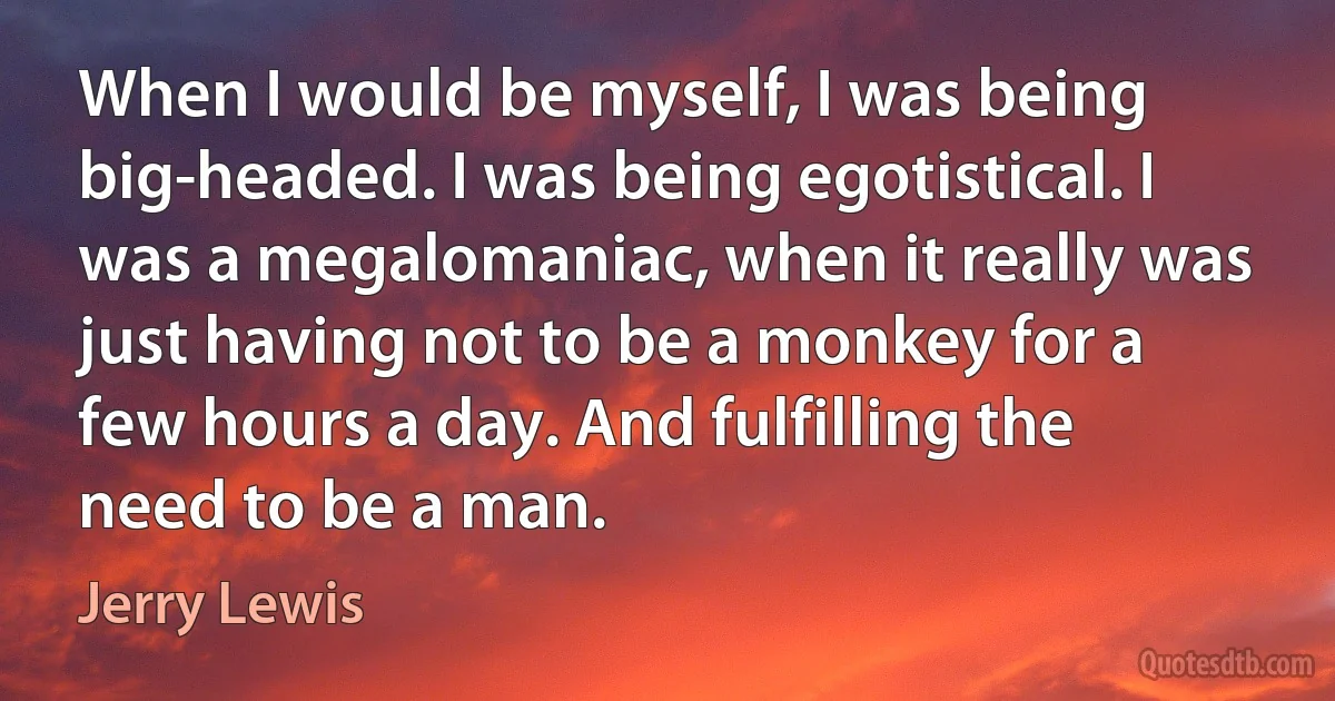 When I would be myself, I was being big-headed. I was being egotistical. I was a megalomaniac, when it really was just having not to be a monkey for a few hours a day. And fulfilling the need to be a man. (Jerry Lewis)