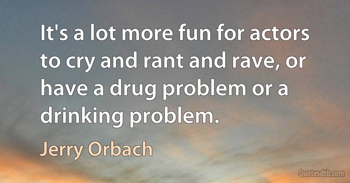 It's a lot more fun for actors to cry and rant and rave, or have a drug problem or a drinking problem. (Jerry Orbach)