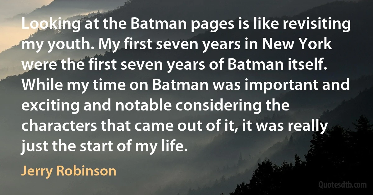 Looking at the Batman pages is like revisiting my youth. My first seven years in New York were the first seven years of Batman itself. While my time on Batman was important and exciting and notable considering the characters that came out of it, it was really just the start of my life. (Jerry Robinson)