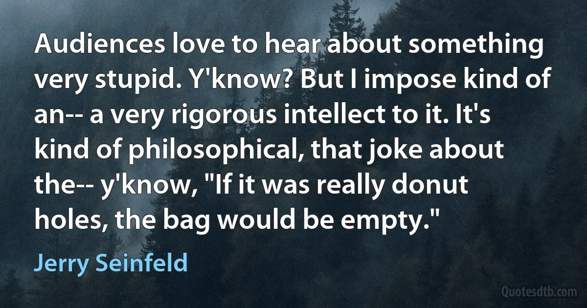 Audiences love to hear about something very stupid. Y'know? But I impose kind of an-- a very rigorous intellect to it. It's kind of philosophical, that joke about the-- y'know, "If it was really donut holes, the bag would be empty." (Jerry Seinfeld)